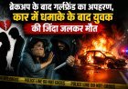 ब्रेकअप के बाद गर्लफ्रेंड का अपहरण, कार में धमाके के बाद युवक की जिंदा जलकर मौत