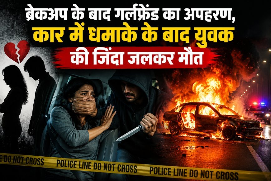 ब्रेकअप के बाद गर्लफ्रेंड का अपहरण, कार में धमाके के बाद युवक की जिंदा जलकर मौत