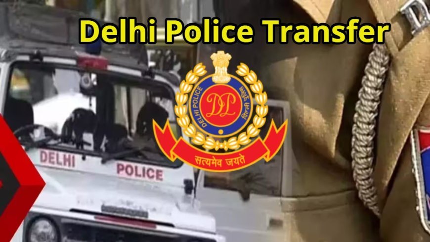 दिल्ली पुलिस में बड़ा फेरबदल, 43 IPS-DANIPS अधिकारियों का तबादला, कई वरिष्ठ अधिकारियों को नई जिम्मेदारी
