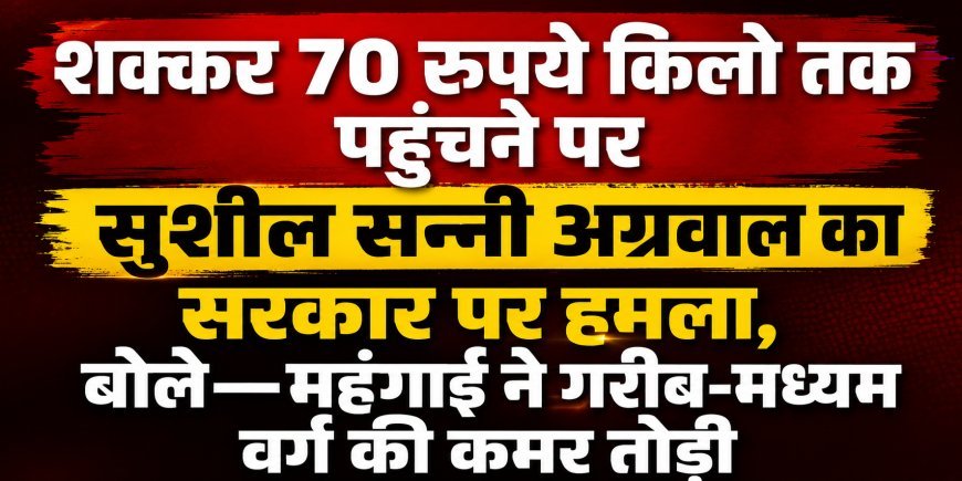 शक्कर 70 रुपये किलो तक पहुंचने पर सुशील सन्नी अग्रवाल का सरकार पर हमला, बोले—महंगाई ने गरीब-मध्यम वर्ग की कमर तोड़ी