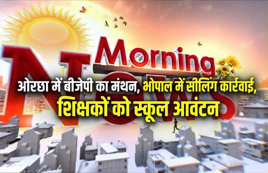 MP Morning News: ओरछा में बीजेपी का मंथन, भोपाल में सीलिंग कार्रवाई, शिक्षकों को स्कूल आवंटन