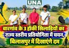 बारगांव के 3 हॉकी खिलाड़ियों का राज्य स्तरीय प्रतियोगिता में चयन, बिलासपुर में दिखाएंगे दम