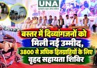 बस्तर में दिव्यांगजनों को मिली नई उम्मीद, 3800 से अधिक हितग्राहियों के लिए वृहद सहायता शिविर